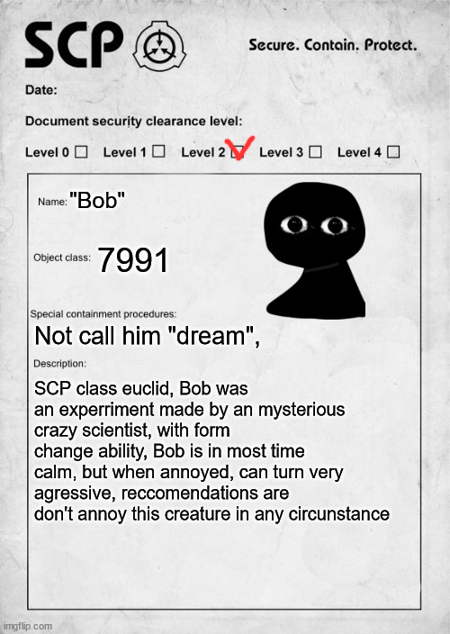 Bob as an SCP | "Bob"; 7991; Not call him "dream", SCP class euclid, Bob was an experriment made by an mysterious crazy scientist, with form change ability, Bob is in most time calm, but when annoyed, can turn very agressive, reccomendations are don't annoy this creature in any circunstance | image tagged in scp document,fnf,mods | made w/ Imgflip meme maker