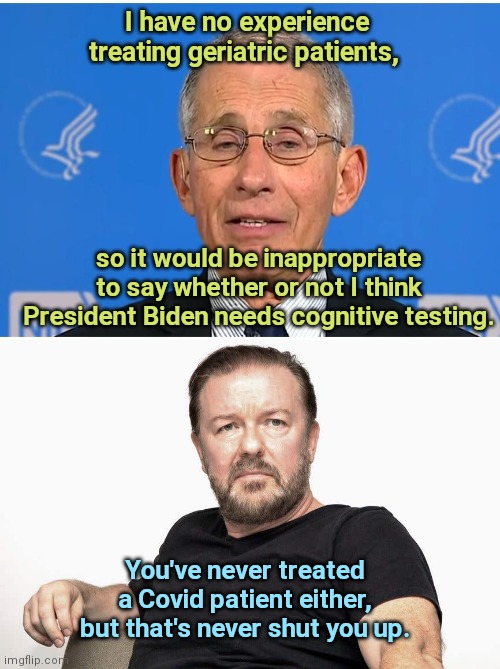 Fauci-brand ethics | I have no experience treating geriatric patients, so it would be inappropriate to say whether or not I think President Biden needs cognitive testing. You've never treated a Covid patient either, but that's never shut you up. | image tagged in ricky gervais,dr fauci,hypocrisy,joe biden,dementia | made w/ Imgflip meme maker