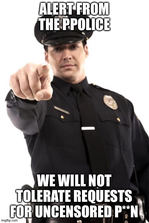 Remember: Uncensored p**n violates Imgflip ToS. | ALERT FROM THE PPOLICE; WE WILL NOT TOLERATE REQUESTS FOR UNCENSORED P**N | image tagged in police | made w/ Imgflip meme maker