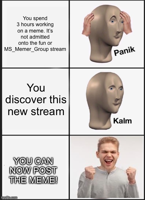 Just found this stream. Sounds good! | You spend 3 hours working on a meme. It’s not admitted onto the fun or MS_Memer_Group stream; You discover this new stream; YOU CAN NOW POST THE MEME! | image tagged in memes,new stream,looks like a good stream,hello everyone,panik kalm yes | made w/ Imgflip meme maker