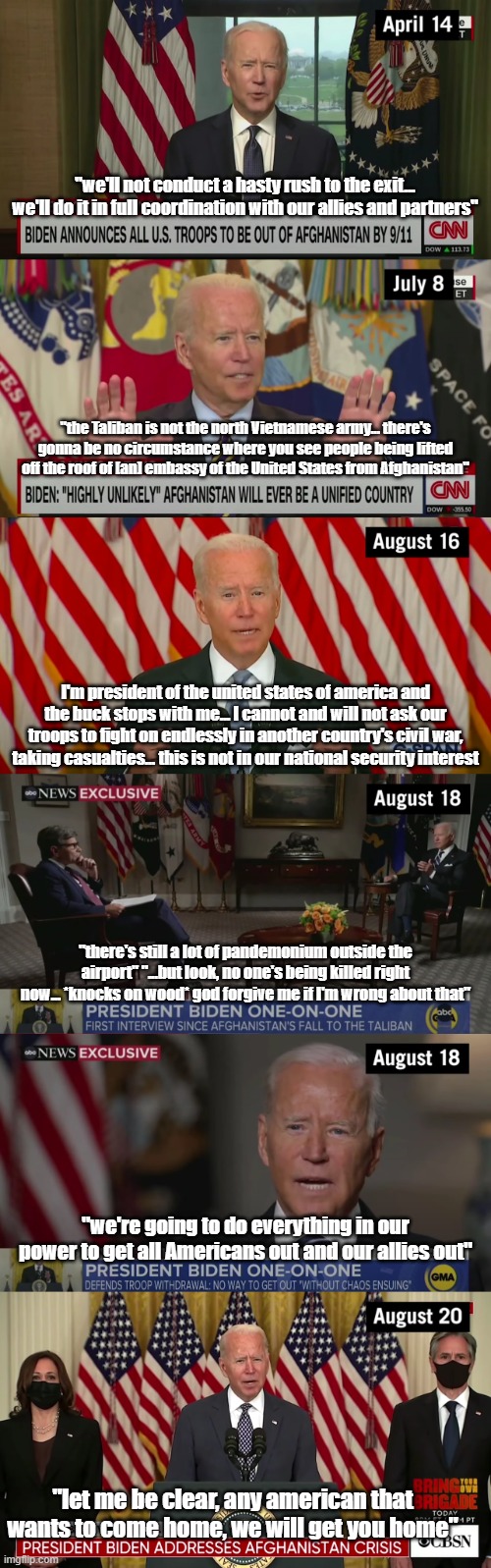 Afghanistan timeline part 1 | "we'll not conduct a hasty rush to the exit... we'll do it in full coordination with our allies and partners"; "the Taliban is not the north Vietnamese army... there's gonna be no circumstance where you see people being lifted off the roof of [an] embassy of the United States from Afghanistan"; I'm president of the united states of america and the buck stops with me... I cannot and will not ask our troops to fight on endlessly in another country's civil war, taking casualties... this is not in our national security interest; "there's still a lot of pandemonium outside the airport" "...but look, no one's being killed right now... *knocks on wood* god forgive me if I'm wrong about that"; "we're going to do everything in our power to get all Americans out and our allies out"; "let me be clear, any american that wants to come home, we will get you home" | image tagged in joe biden,afghanistan | made w/ Imgflip meme maker