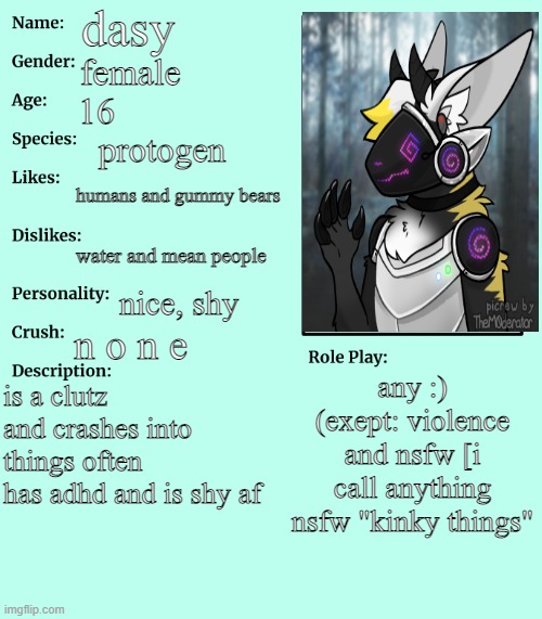 RP stream OC showcase | dasy; female; 16; protogen; humans and gummy bears; water and mean people; nice, shy; n o n e; any :) (exept: violence and nsfw [i call anything nsfw "kinky things"; is a clutz and crashes into things often
has adhd and is shy af | image tagged in rp stream oc showcase | made w/ Imgflip meme maker