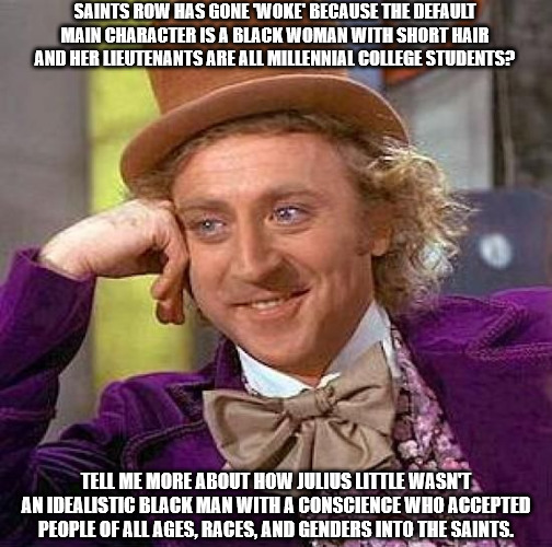 Saints Row has gone 'woke?' Tell me more! | SAINTS ROW HAS GONE 'WOKE' BECAUSE THE DEFAULT MAIN CHARACTER IS A BLACK WOMAN WITH SHORT HAIR AND HER LIEUTENANTS ARE ALL MILLENNIAL COLLEGE STUDENTS? TELL ME MORE ABOUT HOW JULIUS LITTLE WASN'T AN IDEALISTIC BLACK MAN WITH A CONSCIENCE WHO ACCEPTED PEOPLE OF ALL AGES, RACES, AND GENDERS INTO THE SAINTS. | image tagged in memes,creepy condescending wonka,saints row,woke,chuds | made w/ Imgflip meme maker