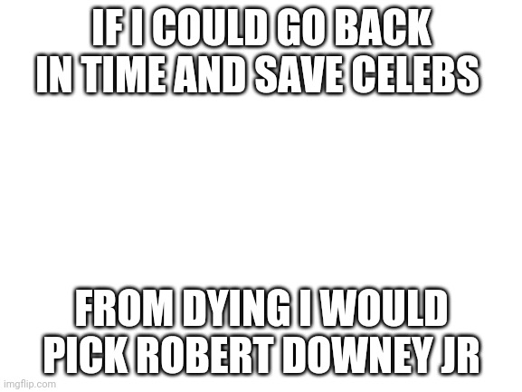 True | IF I COULD GO BACK IN TIME AND SAVE CELEBS; FROM DYING I WOULD PICK ROBERT DOWNEY JR | image tagged in blank white template | made w/ Imgflip meme maker