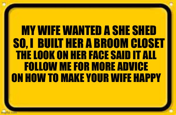 Happy Wife Advice | MY WIFE WANTED A SHE SHED
SO, I  BUILT HER A BROOM CLOSET; THE LOOK ON HER FACE SAID IT ALL
FOLLOW ME FOR MORE ADVICE ON HOW TO MAKE YOUR WIFE HAPPY | image tagged in memes,blank yellow sign | made w/ Imgflip meme maker