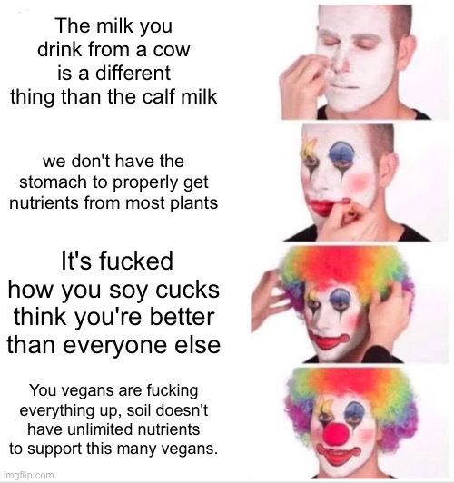 Clown Applying Makeup Meme | The milk you drink from a cow is a different thing than the calf milk; we don't have the stomach to properly get nutrients from most plants; It's fucked how you soy cucks think you're better than everyone else; You vegans are fucking everything up, soil doesn't have unlimited nutrients to support this many vegans. | image tagged in memes,clown applying makeup | made w/ Imgflip meme maker