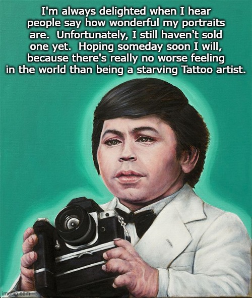 Bob Ross' Paintings Ain't Got Nothing on Mine! |  I'm always delighted when I hear people say how wonderful my portraits are.  Unfortunately, I still haven't sold one yet.  Hoping someday soon I will, because there's really no worse feeling in the world than being a starving Tattoo artist. | image tagged in fantasy island,tattoo,portrait,starving,artist | made w/ Imgflip meme maker
