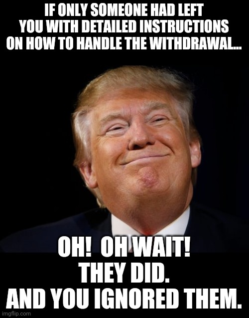 Smug Trump | IF ONLY SOMEONE HAD LEFT YOU WITH DETAILED INSTRUCTIONS ON HOW TO HANDLE THE WITHDRAWAL... OH!  OH WAIT!
THEY DID.
AND YOU IGNORED THEM. | image tagged in smug trump | made w/ Imgflip meme maker