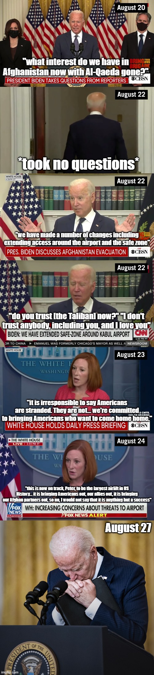 Afghanistan timeline part 2 | "what interest do we have in Afghanistan now with Al-Qaeda gone?"; *took no questions*; "we have made a number of changes including extending access around the airport and the safe zone"; "do you trust [the Taliban] now?" "I don't trust anybody, including you, and I love you"; "it is irresponsible to say Americans are stranded. They are not... we're committed to bringing Americans who want to come home home."; "this is now on track, Peter, to be the largest airlift in US History... it is bringing Americans out, our allies out, it is bringing our Afghan partners out, so no, I would not say that it is anything but a success"; August 27 | image tagged in joe biden,afghanistan | made w/ Imgflip meme maker