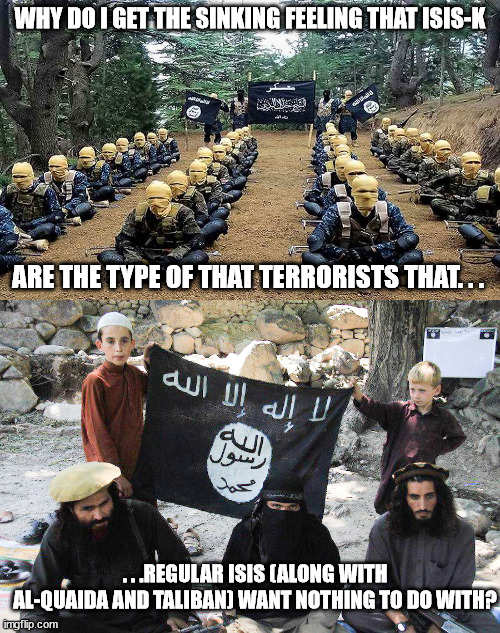 "I got a bad feeling about this." - Han Solo. | WHY DO I GET THE SINKING FEELING THAT ISIS-K; ARE THE TYPE OF THAT TERRORISTS THAT. . . . . .REGULAR ISIS (ALONG WITH AL-QUAIDA AND TALIBAN) WANT NOTHING TO DO WITH? | image tagged in isis,islamic terrorism,political meme,memes,warning sign | made w/ Imgflip meme maker