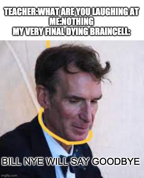 haha | TEACHER:WHAT ARE YOU LAUGHING AT
ME:NOTHING
MY VERY FINAL DYING BRAINCELL:; BILL NYE WILL SAY GOODBYE | image tagged in blank white template,memes,funny,bill nye,bill nye the science guy,dark humor | made w/ Imgflip meme maker