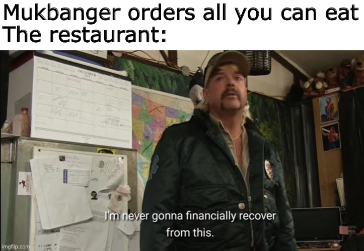I’m never gonna financially recover from this | Mukbanger orders all you can eat
The restaurant: | image tagged in i m never gonna financially recover from this | made w/ Imgflip meme maker
