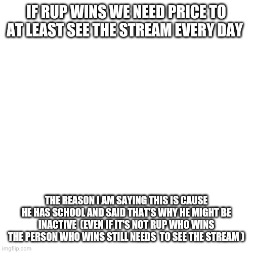 Blank Transparent Square Meme | IF RUP WINS WE NEED PRICE TO AT LEAST SEE THE STREAM EVERY DAY; THE REASON I AM SAYING THIS IS CAUSE HE HAS SCHOOL AND SAID THAT'S WHY HE MIGHT BE INACTIVE  (EVEN IF IT'S NOT RUP WHO WINS THE PERSON WHO WINS STILL NEEDS  TO SEE THE STREAM ) | image tagged in memes,blank transparent square | made w/ Imgflip meme maker