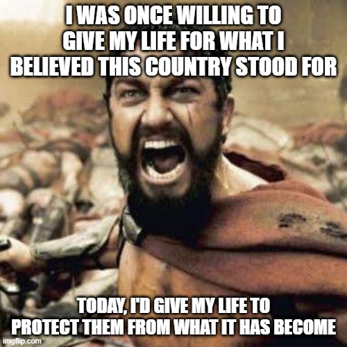 What It Has Become |  I WAS ONCE WILLING TO GIVE MY LIFE FOR WHAT I BELIEVED THIS COUNTRY STOOD FOR; TODAY, I'D GIVE MY LIFE TO PROTECT THEM FROM WHAT IT HAS BECOME | image tagged in this is sparta | made w/ Imgflip meme maker