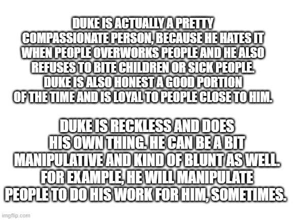 Duke's personality (he can get moody when he has a flashback, as well as insomnia) | DUKE IS ACTUALLY A PRETTY COMPASSIONATE PERSON, BECAUSE HE HATES IT WHEN PEOPLE OVERWORKS PEOPLE AND HE ALSO REFUSES TO BITE CHILDREN OR SICK PEOPLE. DUKE IS ALSO HONEST A GOOD PORTION OF THE TIME AND IS LOYAL TO PEOPLE CLOSE TO HIM. DUKE IS RECKLESS AND DOES HIS OWN THING. HE CAN BE A BIT MANIPULATIVE AND KIND OF BLUNT AS WELL. FOR EXAMPLE, HE WILL MANIPULATE PEOPLE TO DO HIS WORK FOR HIM, SOMETIMES. | image tagged in blank white template | made w/ Imgflip meme maker