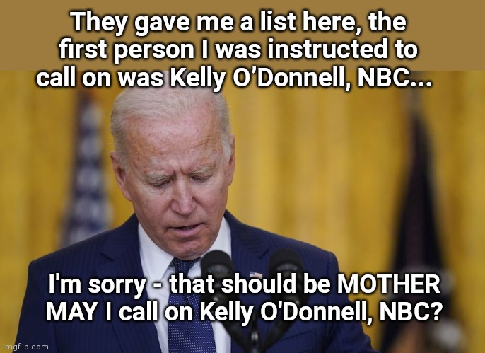 The most subservient President ever | They gave me a list here, the first person I was instructed to call on was Kelly O’Donnell, NBC... I'm sorry - that should be MOTHER MAY I call on Kelly O'Donnell, NBC? | image tagged in biden reads his orders,joe biden,taking orders,not in charge,subservient,dementia | made w/ Imgflip meme maker