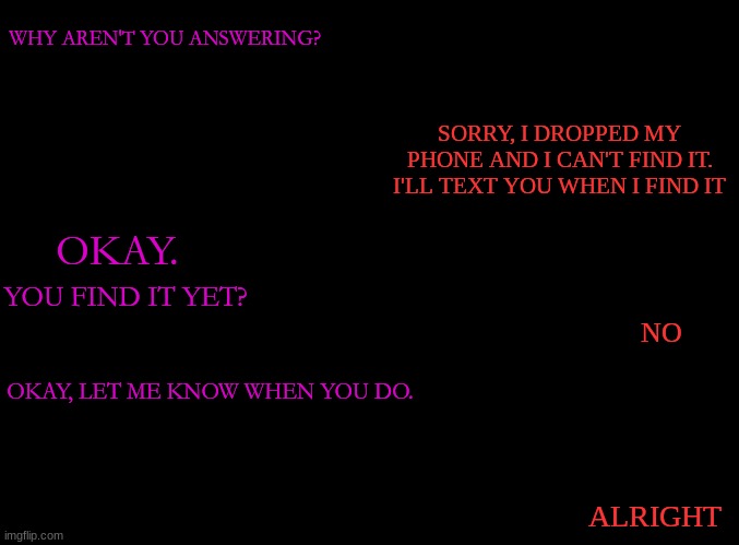 . |  WHY AREN'T YOU ANSWERING? SORRY, I DROPPED MY PHONE AND I CAN'T FIND IT. I'LL TEXT YOU WHEN I FIND IT; OKAY. YOU FIND IT YET? NO; OKAY, LET ME KNOW WHEN YOU DO. ALRIGHT | image tagged in blank black | made w/ Imgflip meme maker