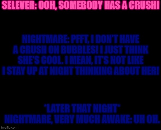 Uh oh | SELEVER: OOH, SOMEBODY HAS A CRUSH! NIGHTMARE: PFFT, I DON’T HAVE A CRUSH ON BUBBLES! I JUST THINK SHE'S COOL. I MEAN, IT’S NOT LIKE I STAY UP AT NIGHT THINKING ABOUT HER! *LATER THAT NIGHT*

NIGHTMARE, VERY MUCH AWAKE: UH OH. | image tagged in yeetpost | made w/ Imgflip meme maker