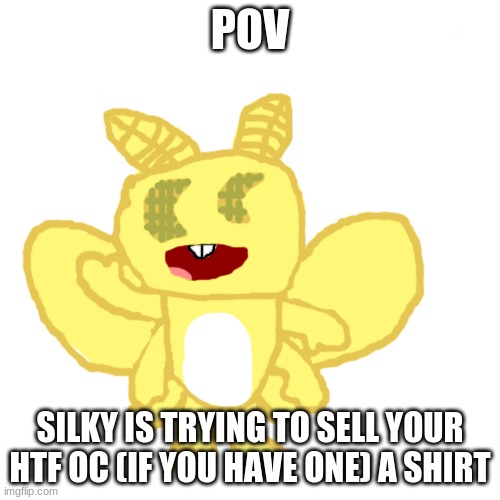 Silky the White-Lined Sphynx Moth | POV; SILKY IS TRYING TO SELL YOUR HTF OC (IF YOU HAVE ONE) A SHIRT | image tagged in silky the white-lined sphynx moth | made w/ Imgflip meme maker