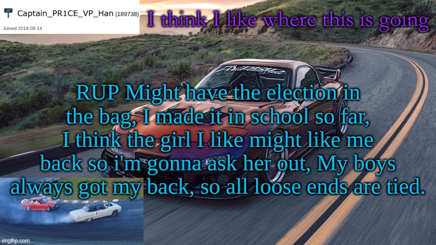"I mean, I did it... We did it!" | I think I like where this is going; RUP Might have the election in the bag, I made it in school so far, I think the girl I like might like me back so i'm gonna ask her out, My boys always got my back, so all loose ends are tied. | image tagged in pr1ce's rx-7 template,going up,like of outcome,positive | made w/ Imgflip meme maker
