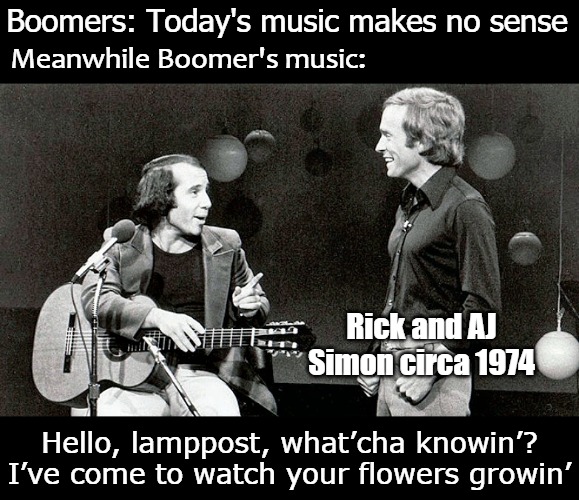 Boomers: Today's music makes no sense; Meanwhile Boomer's music:; Rick and AJ Simon circa 1974; Hello, lamppost, what’cha knowin’?
I’ve come to watch your flowers growin’ | image tagged in simon and schuster | made w/ Imgflip meme maker