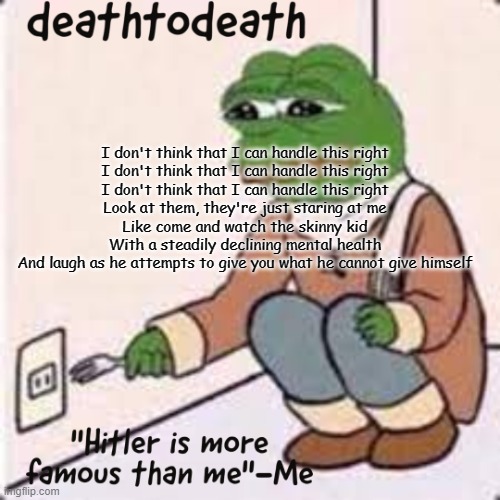 deathtodeath template | I don't think that I can handle this right
I don't think that I can handle this right
I don't think that I can handle this right
Look at them, they're just staring at me
Like come and watch the skinny kid
With a steadily declining mental health
And laugh as he attempts to give you what he cannot give himself | image tagged in deathtodeath template | made w/ Imgflip meme maker