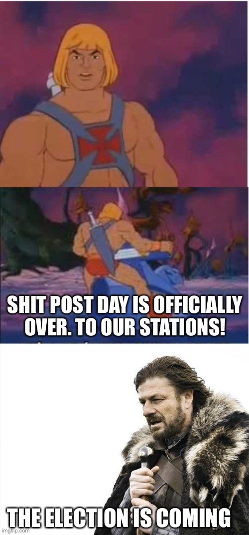 y’all can keep going for a few hours due to different time zones, but im out | SHIT POST DAY IS OFFICIALLY OVER. TO OUR STATIONS! THE ELECTION IS COMING | image tagged in he-man,memes,brace yourselves x is coming | made w/ Imgflip meme maker