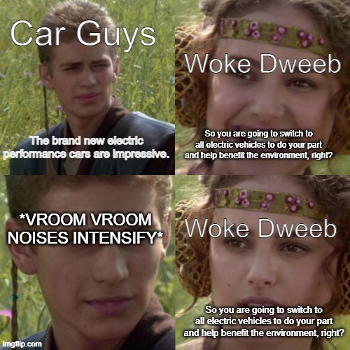 right anakin? | Woke Dweeb; Car Guys; So you are going to switch to all electric vehicles to do your part and help benefit the environment, right? The brand new electric performance cars are impressive. Woke Dweeb; *VROOM VROOM NOISES INTENSIFY*; So you are going to switch to all electric vehicles to do your part and help benefit the environment, right? | image tagged in right anakin | made w/ Imgflip meme maker