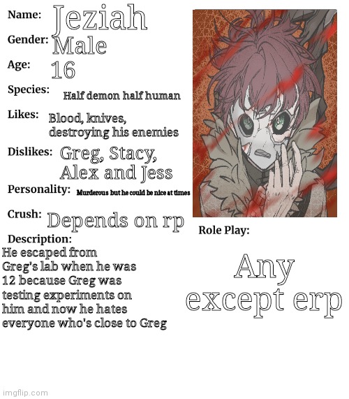 RP stream OC showcase | Jeziah; Male; 16; Half demon half human; Blood, knives, destroying his enemies; Greg, Stacy, Alex and Jess; Murderous but he could be nice at times; Depends on rp; He escaped from Greg's lab when he was 12 because Greg was testing experiments on him and now he hates everyone who's close to Greg; Any except erp | image tagged in rp stream oc showcase | made w/ Imgflip meme maker