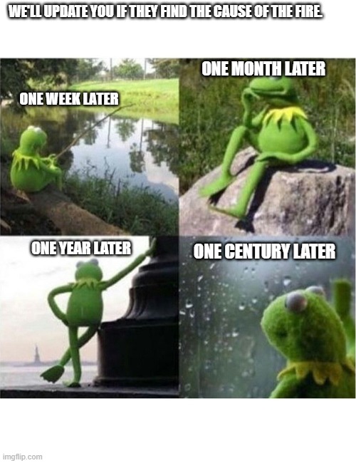 I hate it when that happens. | WE'LL UPDATE YOU IF THEY FIND THE CAUSE OF THE FIRE. ONE MONTH LATER; ONE WEEK LATER; ONE CENTURY LATER; ONE YEAR LATER | image tagged in blank kermit waiting | made w/ Imgflip meme maker