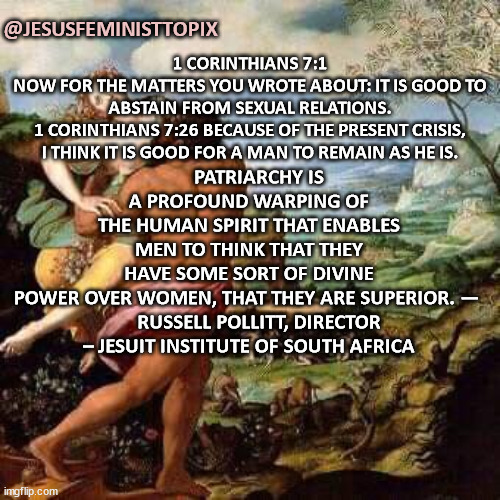 No Oppressive Systems Against Females | 1 CORINTHIANS 7:1
NOW FOR THE MATTERS YOU WROTE ABOUT: IT IS GOOD TO ABSTAIN FROM SEXUAL RELATIONS.
1 CORINTHIANS 7:26 BECAUSE OF THE PRESENT CRISIS, I THINK IT IS GOOD FOR A MAN TO REMAIN AS HE IS. @JESUSFEMINISTTOPIX; PATRIARCHY IS A PROFOUND WARPING OF THE HUMAN SPIRIT THAT ENABLES MEN TO THINK THAT THEY HAVE SOME SORT OF DIVINE POWER OVER WOMEN, THAT THEY ARE SUPERIOR. — 

    RUSSELL POLLITT, DIRECTOR – JESUIT INSTITUTE OF SOUTH AFRICA | image tagged in one does not simply,oppression,female,freedom | made w/ Imgflip meme maker