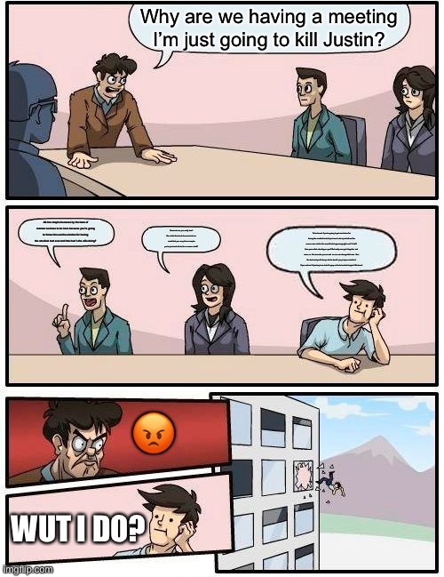 Boardroom Meeting Suggestion | Why are we having a meeting I’m just going to kill Justin? Idk bro maybe because by the laws of memes we have to be here because you’re going to throw him out the window for having the smallest text ever and btw how’s the wife doing? Seems to me you really don’t like Justin that much because he’s so smart that you envy him or maybe you’re just mad at him for no reason at all? To be honest if you’re going to get mad at me for having the smallest text all you have to do is just tell me like comon man what is the worst that’s happening right now? A fart? How your wife’s cheating on you? But really man get it together and move on. You are who you are and no one can change that man. Your the best and you’ll always be the best if you put your mind to it. If you ask me I’d just say hew look it’s grey and he’s back at it again! Woohooo! 😡; WUT I DO? | image tagged in memes,boardroom meeting suggestion | made w/ Imgflip meme maker