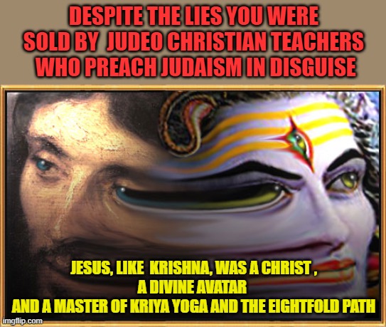 DESPITE THE LIES YOU WERE SOLD BY  JUDEO CHRISTIAN TEACHERS  WHO PREACH JUDAISM IN DISGUISE; JESUS, LIKE  KRISHNA, WAS A CHRIST ,
A DIVINE AVATAR 
AND A MASTER OF KRIYA YOGA AND THE EIGHTFOLD PATH | made w/ Imgflip meme maker