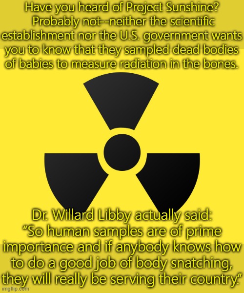 Who needs horror movies when science is like this? | Have you heard of Project Sunshine?  Probably not--neither the scientific establishment nor the U.S. government wants
you to know that they sampled dead bodies
of babies to measure radiation in the bones. Dr. Willard Libby actually said:
“So human samples are of prime importance and if anybody knows how to do a good job of body snatching, they will really be serving their country.” | image tagged in radiation,invasion of the body snatchers,scandal,scumbag america,history | made w/ Imgflip meme maker