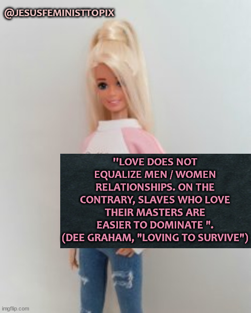 Women Are Not Property | @JESUSFEMINISTTOPIX; ''LOVE DOES NOT EQUALIZE MEN / WOMEN RELATIONSHIPS. ON THE CONTRARY, SLAVES WHO LOVE THEIR MASTERS ARE EASIER TO DOMINATE ".
(DEE GRAHAM, "LOVING TO SURVIVE") | image tagged in god is love,the scroll of truth,jesus christ,love,women | made w/ Imgflip meme maker