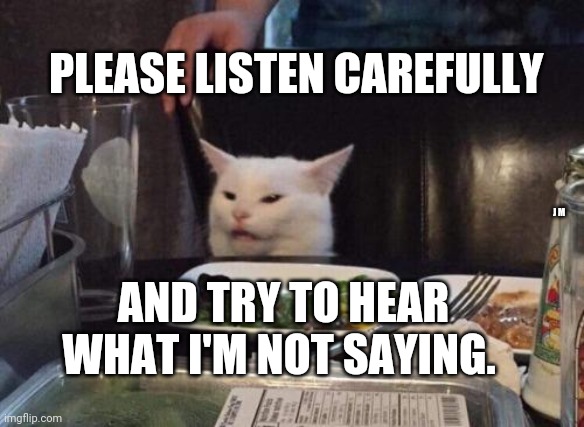 Salad cat | PLEASE LISTEN CAREFULLY; J M; AND TRY TO HEAR WHAT I'M NOT SAYING. | image tagged in salad cat | made w/ Imgflip meme maker