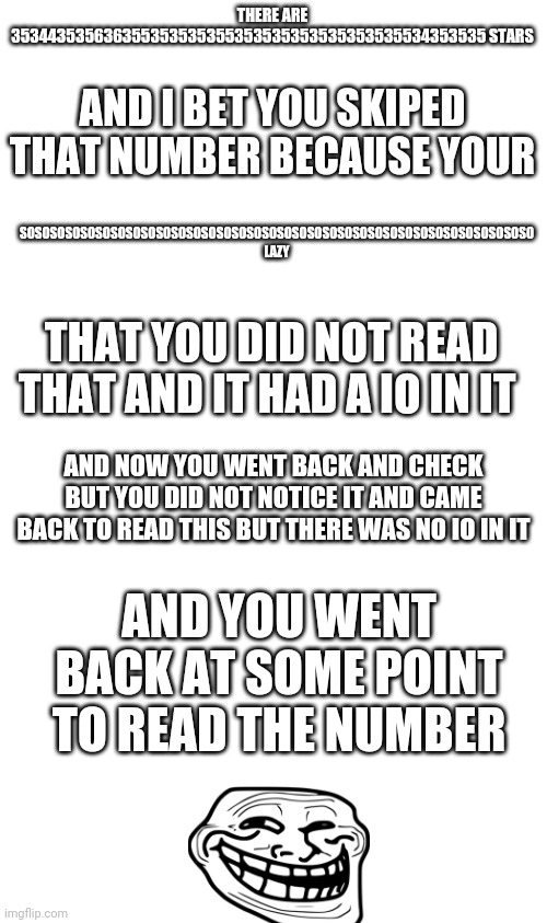 . E . | THERE ARE 353443535636355353535355353535353535353535534353535 STARS; AND I BET YOU SKIPED THAT NUMBER BECAUSE YOUR; SOSOSOSOSOSOSOSOSOSOSOSOSOSOSOSOSOSOSOSOSOSOSOSOSOSOSOSOSOSOSOSOSOSO LAZY; THAT YOU DID NOT READ THAT AND IT HAD A IO IN IT; AND NOW YOU WENT BACK AND CHECK BUT YOU DID NOT NOTICE IT AND CAME BACK TO READ THIS BUT THERE WAS NO IO IN IT; AND YOU WENT BACK AT SOME POINT TO READ THE NUMBER | image tagged in blank white template | made w/ Imgflip meme maker