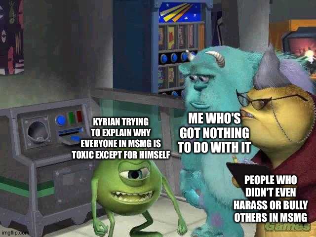 Kyrian: Msmg is toxic! And I mean it! I'm not toxic! Me: X Doubt | ME WHO'S GOT NOTHING TO DO WITH IT; KYRIAN TRYING TO EXPLAIN WHY EVERYONE IN MSMG IS TOXIC EXCEPT FOR HIMSELF; PEOPLE WHO DIDN'T EVEN HARASS OR BULLY OTHERS IN MSMG | image tagged in mike wazowski trying to explain | made w/ Imgflip meme maker