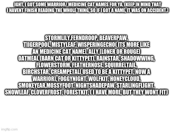 .... | IGHT, I GOT SOME WARRIOR/ MEDICINE CAT NAMES FOR YA. (KEEP IN MIND THAT I HAVENT FINISH READING THE WHOLE THING, SO IF I GOT A NAME, IT WAS ON ACCIDENT.); STORMLILY,FERNDROOP, BEAVERPAW, TIIGERPOOL, MISTYLEAF, WISPERINGECHO( ITS MORE LIKE AN MEDICINE CAT NAME), ALLY (LONER OR ROUGE) OATMEAL (BARN CAT OR KITTYPET), RAINSTAR, SHADOWWING, FLOWERSTORM, FEATHERNOSE, SQUIRRELTAIL, BIRCHSTAR, CREAMPETAL( USED TO BE A KITTYPET, NOW A WARRIOR), FOGGYNIGHT, WOLFKIT, HONEYCLOUD, SMOKEYEAR,MOSSYFOOT, NIGHTSHADEPAW, STARLINGFLIGHT, SNOWLEAF, CLOVERFROST, FORESTKIT, ( I HAVE MORE, BUT THEY WONT FIT) | image tagged in blank white template | made w/ Imgflip meme maker