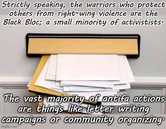 Antifa means many things. | Strictly speaking, the warriors who protect
others from right-wing violence are the
Black Bloc; a small minority of activistists. The vast majority of antifa actions
are things like letter writing
campaigns or community organizing. | image tagged in letters,peaceful,resistance | made w/ Imgflip meme maker