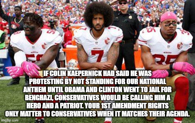IF COLIN KAEPERNICK HAD SAID HE WAS PROTESTING BY NOT STANDING FOR OUR NATIONAL ANTHEM UNTIL OBAMA AND CLINTON WENT TO JAIL FOR BENGHAZI, CONSERVATIVES WOULD BE CALLING HIM A HERO AND A PATRIOT. YOUR 1ST AMENDMENT RIGHTS ONLY MATTER TO CONSERVATIVES WHEN IT MATCHES THEIR AGENDA. | image tagged in colin kaepernick,national anthem,hillary clinton,barack obama | made w/ Imgflip meme maker