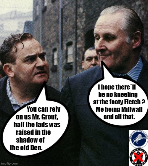 Porridge Talk ! | I hope there`ll    
be no kneeling  
at the footy Fletch ?
Me being Millwall
and all that. You can rely
on us Mr. Grout,        
half the lads was        
raised in the              
shadow of                   
the old Den. | image tagged in group projects | made w/ Imgflip meme maker