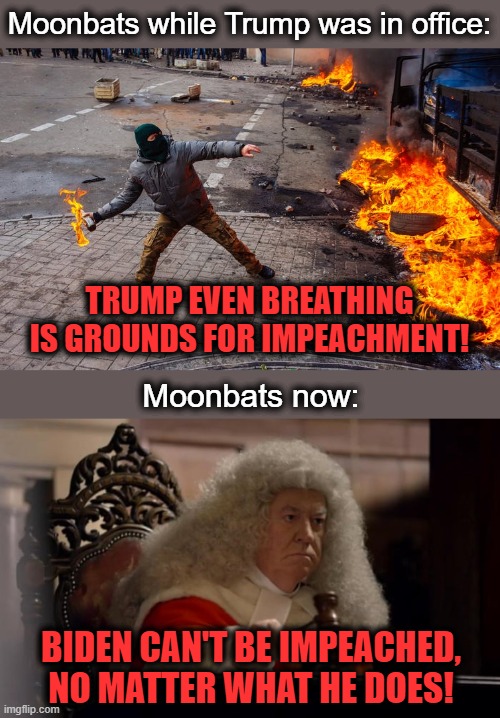 How things have changed! |  Moonbats while Trump was in office:; TRUMP EVEN BREATHING IS GROUNDS FOR IMPEACHMENT! Moonbats now:; BIDEN CAN'T BE IMPEACHED, NO MATTER WHAT HE DOES! | image tagged in memes,trump,impeachment,joe biden,senile creep,hypocrisy | made w/ Imgflip meme maker