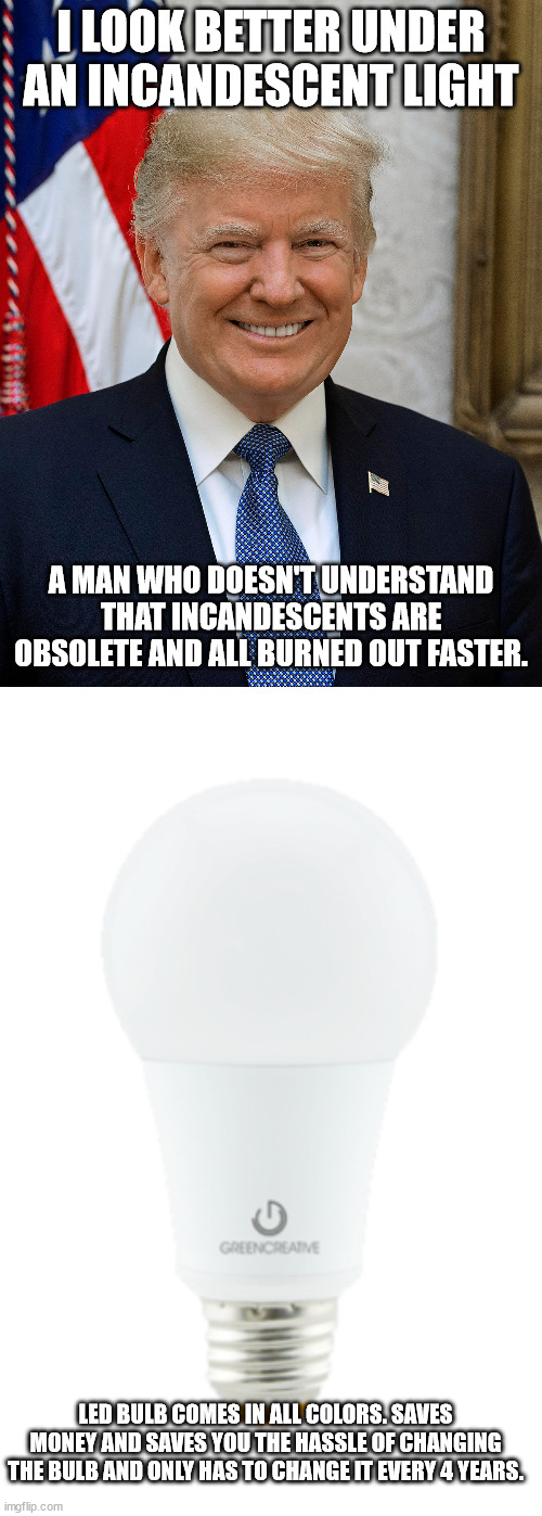 Trump who doesn't understand how non incandescents bulbs work | I LOOK BETTER UNDER AN INCANDESCENT LIGHT; A MAN WHO DOESN'T UNDERSTAND THAT INCANDESCENTS ARE OBSOLETE AND ALL BURNED OUT FASTER. LED BULB COMES IN ALL COLORS. SAVES MONEY AND SAVES YOU THE HASSLE OF CHANGING THE BULB AND ONLY HAS TO CHANGE IT EVERY 4 YEARS. | image tagged in led bulb,light bulb,donald trump,renewable energy,roll back | made w/ Imgflip meme maker