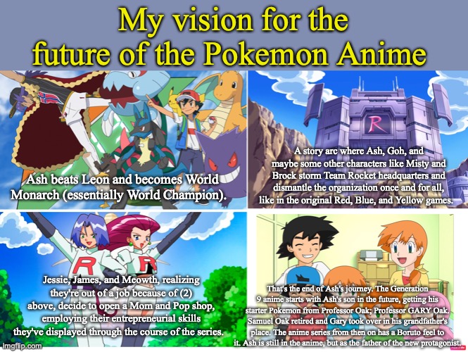 Pokemon: Next Generations. | My vision for the future of the Pokemon Anime; A story arc where Ash, Goh, and maybe some other characters like Misty and Brock storm Team Rocket headquarters and dismantle the organization once and for all, like in the original Red, Blue, and Yellow games. Ash beats Leon and becomes World Monarch (essentially World Champion). Jessie, James, and Meowth, realizing they're out of a job because of (2) above, decide to open a Mom and Pop shop, employing their entrepreneurial skills they've displayed through the course of the series. That's the end of Ash's journey. The Generation 9 anime starts with Ash's son in the future, getting his starter Pokemon from Professor Oak; Professor GARY Oak. Samuel Oak retired and Gary took over in his grandfather's place. The anime series from then on has a Boruto feel to it. Ash is still in the anime, but as the father of the new protagonist. | image tagged in pokemon,ash ketchum,pikachu,anime,memes | made w/ Imgflip meme maker