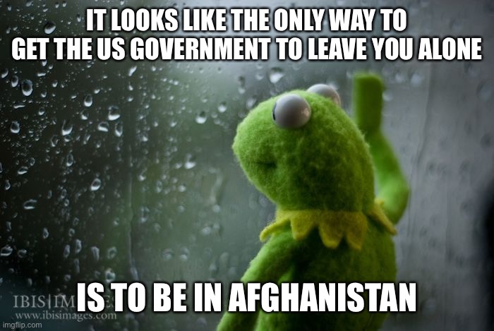 kermit window | IT LOOKS LIKE THE ONLY WAY TO GET THE US GOVERNMENT TO LEAVE YOU ALONE; IS TO BE IN AFGHANISTAN | image tagged in kermit window | made w/ Imgflip meme maker