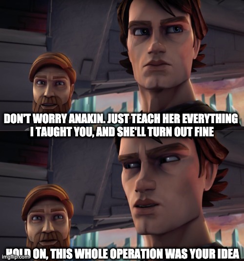 When Obiwan hands Ahsoka to Anakin | DON'T WORRY ANAKIN. JUST TEACH HER EVERYTHING 
I TAUGHT YOU, AND SHE'LL TURN OUT FINE; HOLD ON, THIS WHOLE OPERATION WAS YOUR IDEA | image tagged in hold on this whole operation was your idea,star wars,memes | made w/ Imgflip meme maker