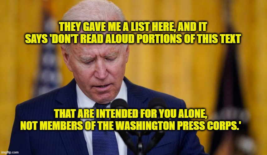 Busted | THEY GAVE ME A LIST HERE, AND IT SAYS 'DON'T READ ALOUD PORTIONS OF THIS TEXT; THAT ARE INTENDED FOR YOU ALONE, NOT MEMBERS OF THE WASHINGTON PRESS CORPS.' | image tagged in joe biden,press conference,washington press corps | made w/ Imgflip meme maker