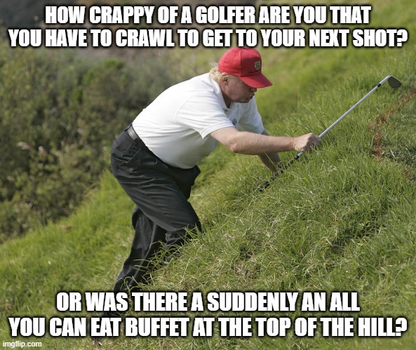 trump golfing | HOW CRAPPY OF A GOLFER ARE YOU THAT YOU HAVE TO CRAWL TO GET TO YOUR NEXT SHOT? OR WAS THERE A SUDDENLY AN ALL YOU CAN EAT BUFFET AT THE TOP OF THE HILL? | image tagged in trump golfing | made w/ Imgflip meme maker