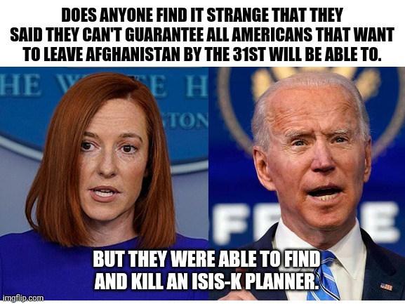 American citizens are not their #1 priority. | DOES ANYONE FIND IT STRANGE THAT THEY SAID THEY CAN'T GUARANTEE ALL AMERICANS THAT WANT TO LEAVE AFGHANISTAN BY THE 31ST WILL BE ABLE TO. BUT THEY WERE ABLE TO FIND AND KILL AN ISIS-K PLANNER. | image tagged in memes | made w/ Imgflip meme maker